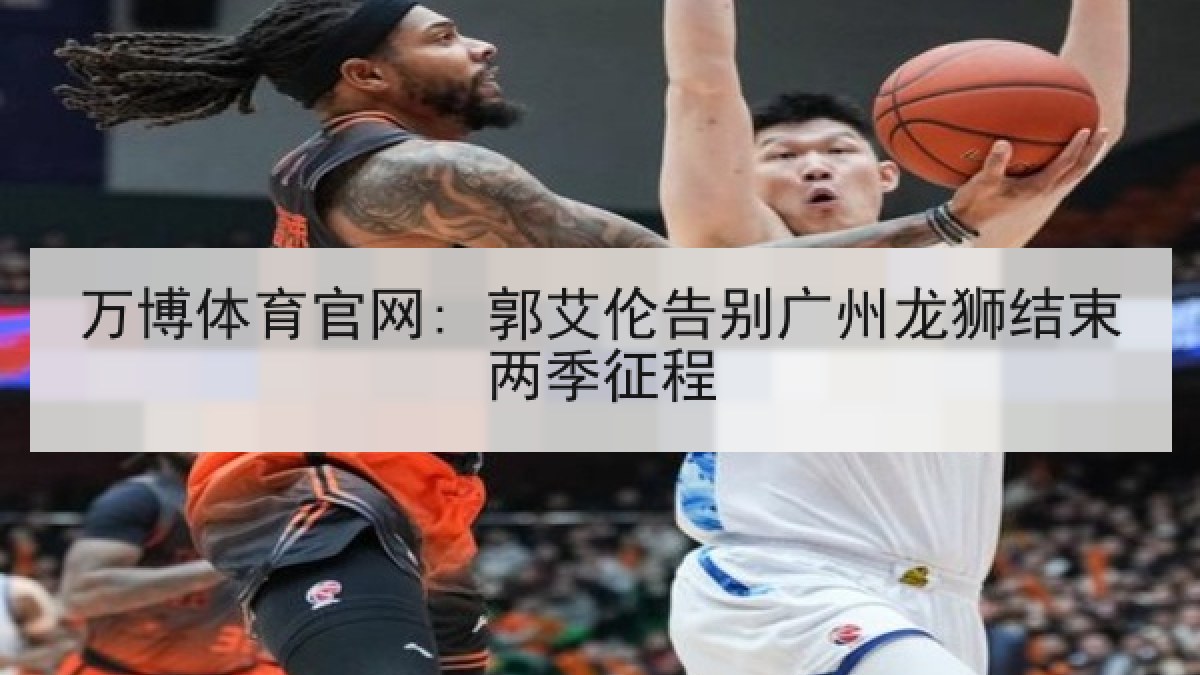 万博体育官网: 郭艾伦告别广州龙狮结束两季征程