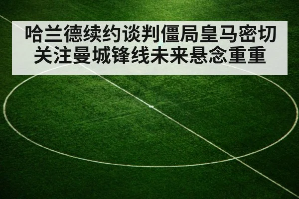 哈兰德续约谈判僵局皇马密切关注曼城锋线未来悬念重重