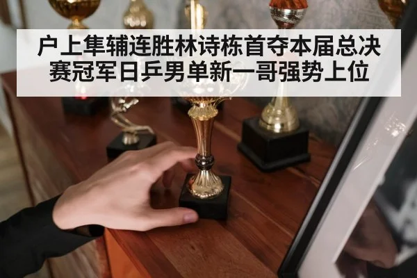户上隼辅连胜林诗栋首夺本届总决赛冠军日乒男单新一哥强势上位